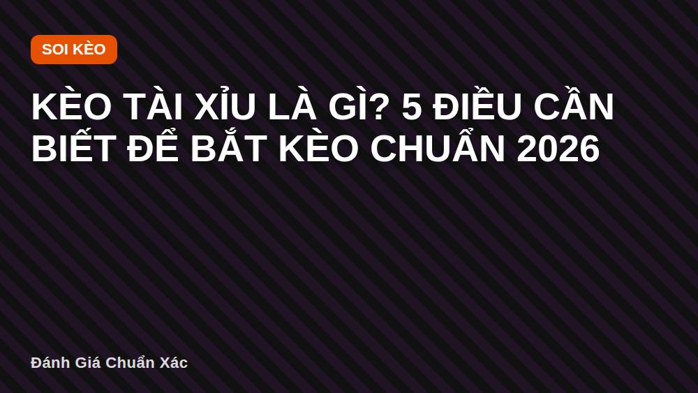 Kèo tài xỉu là gì? 5 điều cần biết để bắt kèo chuẩn 2026